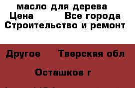 масло для дерева › Цена ­ 200 - Все города Строительство и ремонт » Другое   . Тверская обл.,Осташков г.